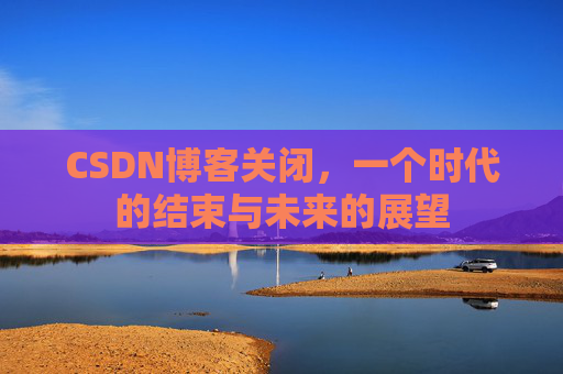 CSDN博客关闭，一个时代的结束与未来的展望